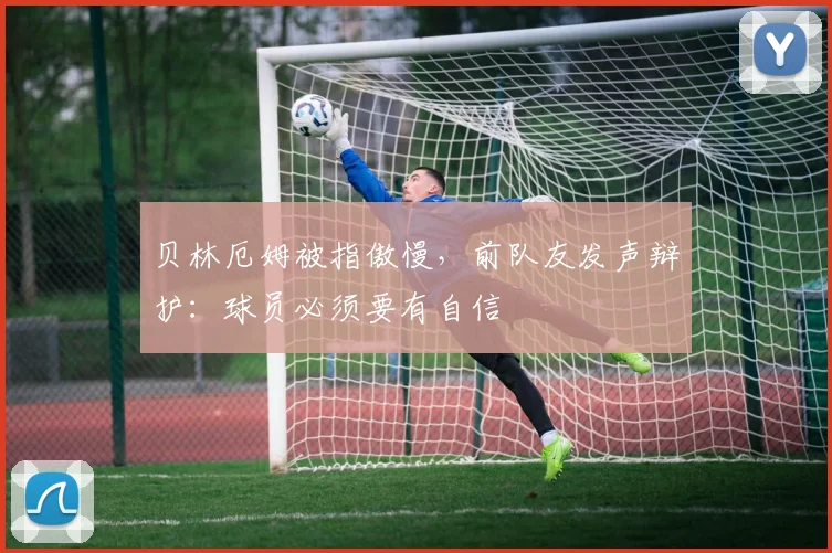 贝林厄姆被指傲慢，前队友发声辩护：球员必须要有自信