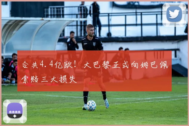 合共4.4亿欧！大巴黎正式向姆巴佩索赔三大损失