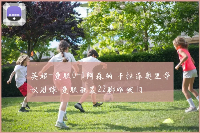 英超-曼联0-1阿森纳 卡拉菲奥里争议进球 曼联狂轰22脚难破门